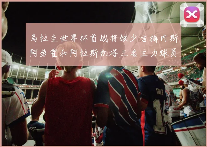 乌拉圭世界杯首战将缺少吉梅内斯阿劳霍和阿拉斯凯塔三名主力球员