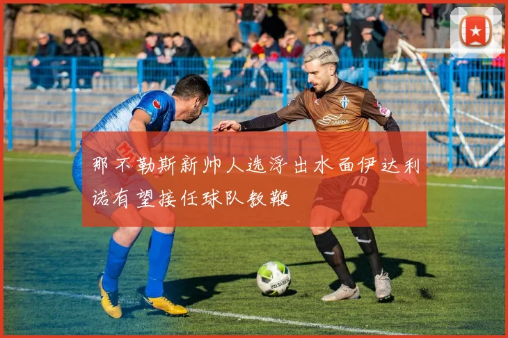 那不勒斯新帅人选浮出水面伊达利诺有望接任球队教鞭