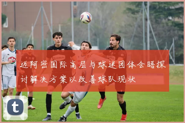 迈阿密国际高层与球迷团体会晤探讨解决方案以改善球队现状