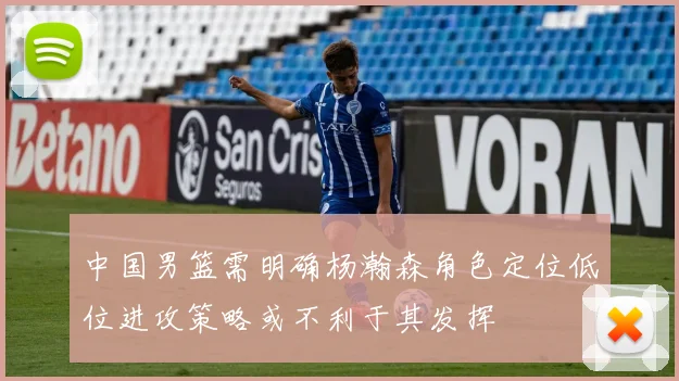 中国男篮需明确杨瀚森角色定位低位进攻策略或不利于其发挥