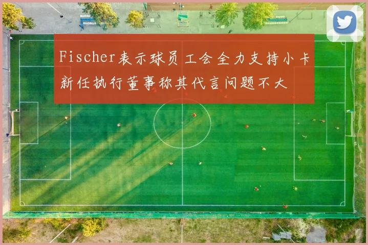Fischer表示球员工会全力支持小卡新任执行董事称其代言问题不大