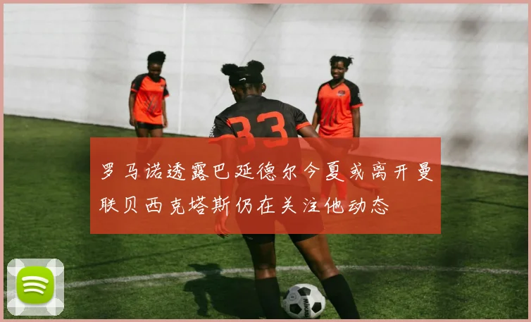 罗马诺透露巴延德尔今夏或离开曼联贝西克塔斯仍在关注他动态