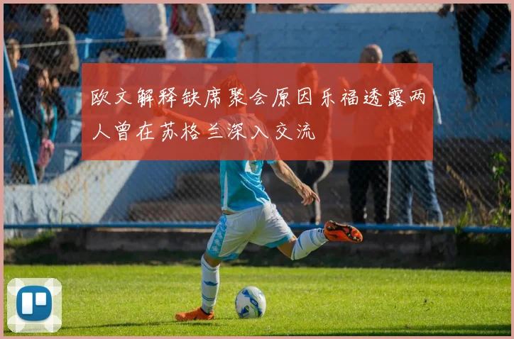 欧文解释缺席聚会原因乐福透露两人曾在苏格兰深入交流
