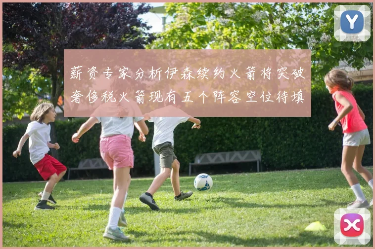 薪资专家分析伊森续约火箭将突破奢侈税火箭现有五个阵容空位待填补