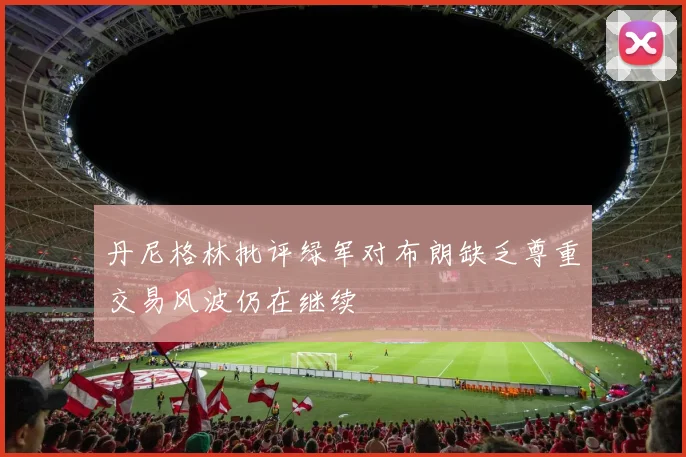 丹尼格林批评绿军对布朗缺乏尊重交易风波仍在继续