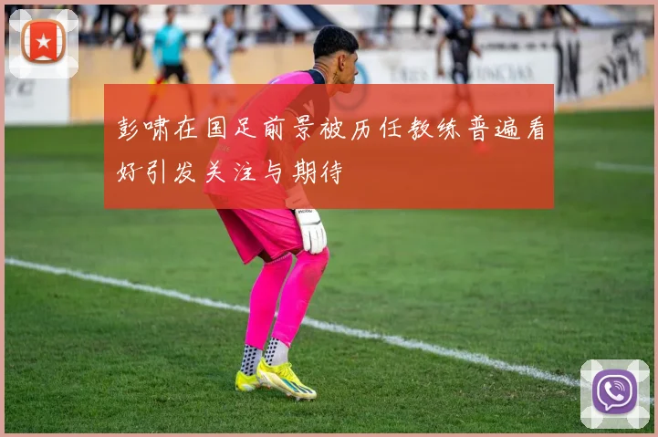 彭啸在国足前景被历任教练普遍看好引发关注与期待