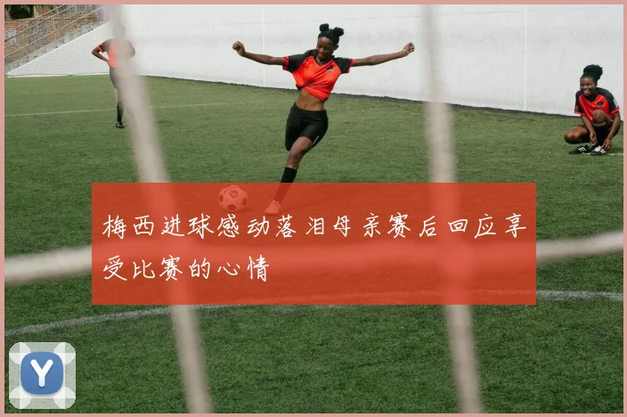 梅西进球感动落泪母亲赛后回应享受比赛的心情