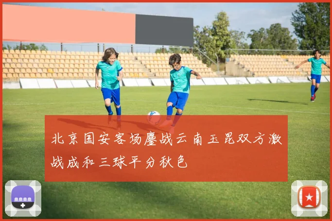 北京国安客场鏖战云南玉昆双方激战成和三球平分秋色