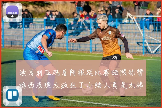 迪马利亚观看阿根廷比赛晒照称赞梅西表现太疯狂了小矮人真是太棒了