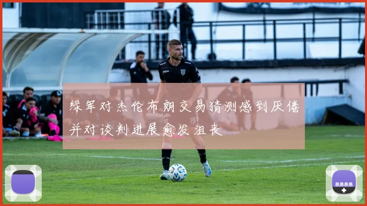 绿军对杰伦布朗交易猜测感到厌倦并对谈判进展愈发沮丧