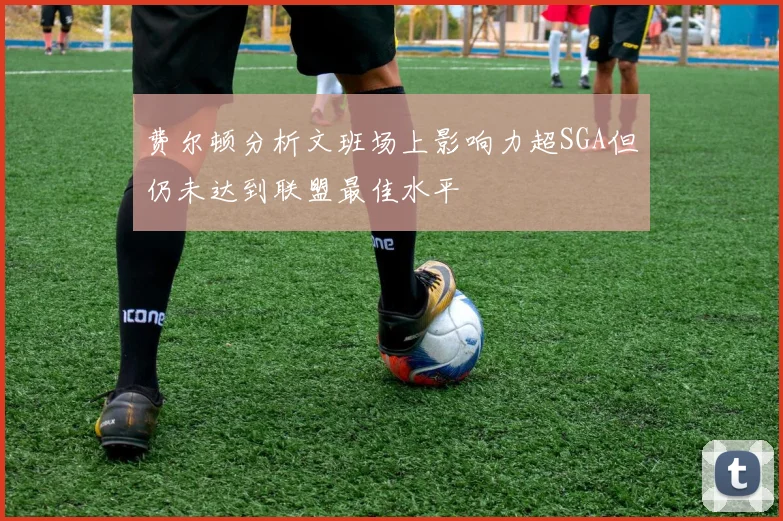 费尔顿分析文班场上影响力超SGA但仍未达到联盟最佳水平