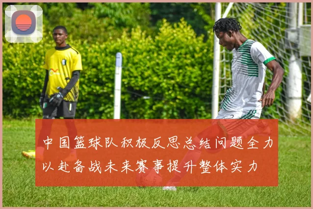 中国篮球队积极反思总结问题全力以赴备战未来赛事提升整体实力