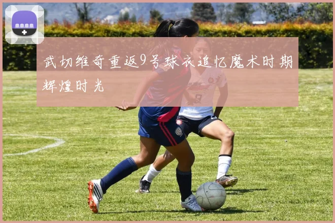 武切维奇重返9号球衣追忆魔术时期辉煌时光