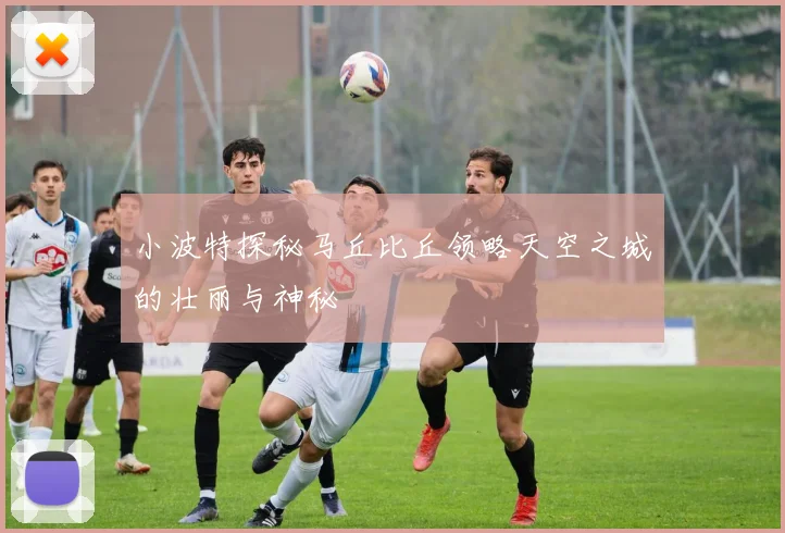 小波特探秘马丘比丘领略天空之城的壮丽与神秘