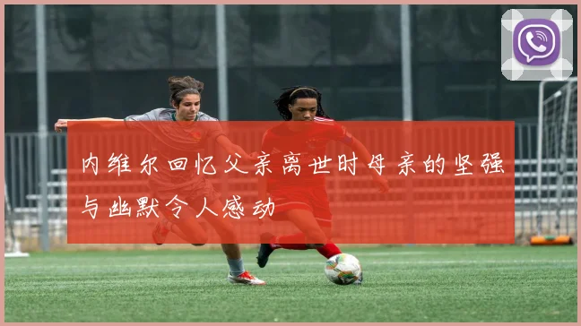 内维尔回忆父亲离世时母亲的坚强与幽默令人感动