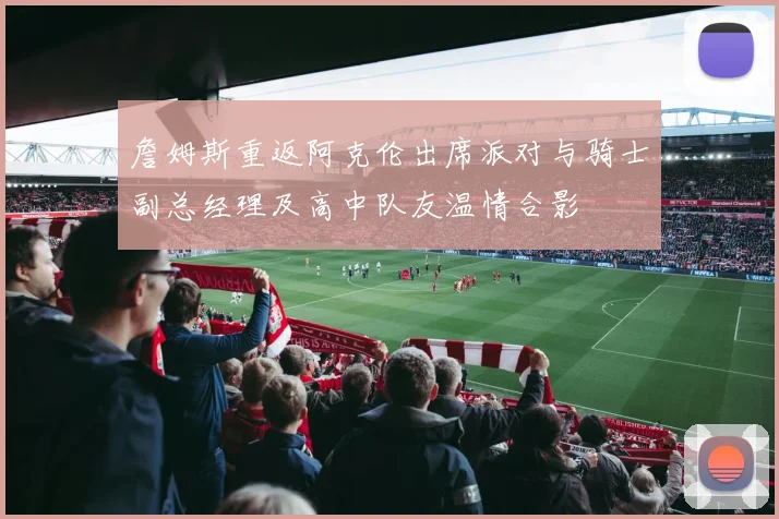 詹姆斯重返阿克伦出席派对与骑士副总经理及高中队友温情合影