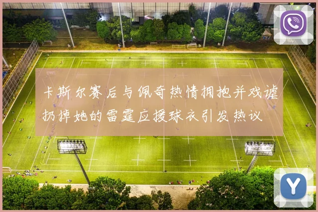 卡斯尔赛后与佩奇热情拥抱并戏谑扔掉她的雷霆应援球衣引发热议