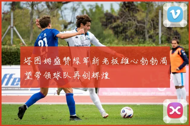 塔图姆盛赞绿军新老板雄心勃勃渴望带领球队再创辉煌