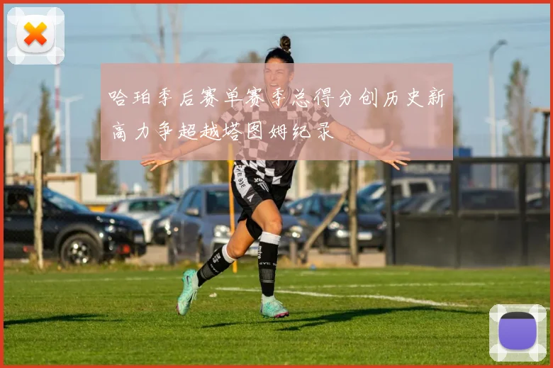 哈珀季后赛单赛季总得分创历史新高力争超越塔图姆纪录