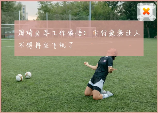 周琦分享工作感悟：飞行疲惫让人不想再坐飞机了