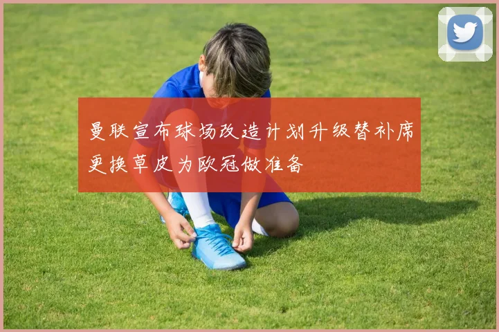 曼联宣布球场改造计划升级替补席更换草皮为欧冠做准备