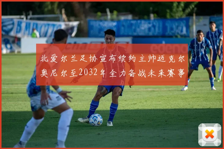 北爱尔兰足协宣布续约主帅迈克尔奥尼尔至2032年全力备战未来赛事