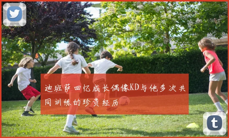 迪班萨回忆成长偶像KD与他多次共同训练的珍贵经历