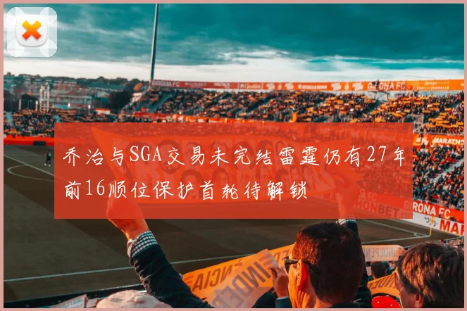 乔治与SGA交易未完结雷霆仍有27年前16顺位保护首轮待解锁